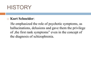 HISTORY
 Kurt Schneider:
He emphasized the role of psychotic symptoms, as
hallucinations, delusions and gave them the privilege
of ,the first rank symptoms” even in the concept of
the diagnosis of schizophrenia.
 