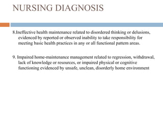 NURSING DIAGNOSIS
8.Ineffective health maintenance related to disordered thinking or delusions,
evidenced by reported or observed inability to take responsibility for
meeting basic health practices in any or all functional pattern areas.
9. Impaired home-maintenance management related to regression, withdrawal,
lack of knowledge or resources, or impaired physical or cognitive
functioning evidenced by unsafe, unclean, disorderly home environment
 