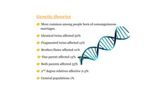 Genetic theories
👉 More common among people born of consanguineous
marriages.
👉 Identical twins affected 50%
👉 Fragmented twins affected 15%
👉 Brother/Sister affected 10%
👉 One parent affected 15%
👉 Both parents affected 35%
👉 2nd
degree relatives affective 2-3%
👉 General populations 1%
 