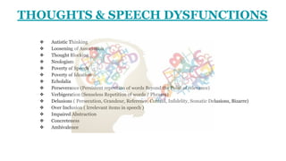 ❖ Autistic Thinking
❖ Loosening of Association
❖ Thought Blocking
❖ Neologism
❖ Poverty of Speech
❖ Poverty of Ideation
❖ Echolalia
❖ Perseverance (Persistent repetition of words Beyond the Point of relevance)
❖ Verbigeration (Senseless Repetition of words / Phrases)
❖ Delusions ( Persecution, Grandeur, Reference, Control, Infidelity, Somatic Delusions, Bizarre)
❖ Over Inclusion ( Irrelevant items in speech )
❖ Impaired Abstraction
❖ Concreteness
❖ Ambivalence
THOUGHTS & SPEECH DYSFUNCTIONS
 