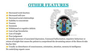 OTHER FEATURES
👉 Decreased work function
👉 Decreased self-care
👉 Decreased social relationships
👉 Inability to concentrate
👉 Tension
👉 Insomnia
👉 Withdrawal or cognitive deficits
👉 Loss of ego boundaries
👉 Loss of insight
👉 Poor judgement
👉 Suicide (presence of associated depression, Command hallucination, impulsive behaviour or
return of insight that causes the patient to comprehend the devastating nature of the illness & take
his/her life)
👉 Usually no disturbance of consciousness, orientation, attention, memory & intelligence
No underlying organic cause
 