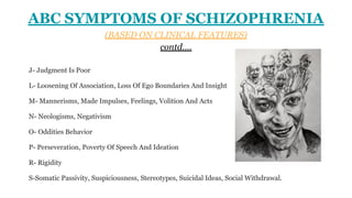 ABC SYMPTOMS OF SCHIZOPHRENIA
(BASED ON CLINICAL FEATURES)
contd….
J- Judgment Is Poor
L- Loosening Of Association, Loss Of Ego Boundaries And Insight
M- Mannerisms, Made Impulses, Feelings, Volition And Acts
N- Neologisms, Negativism
O- Oddities Behavior
P- Perseveration, Poverty Of Speech And Ideation
R- Rigidity
S-Somatic Passivity, Suspiciousness, Stereotypes, Suicidal Ideas, Social Withdrawal.
 
