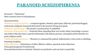 PARANOID SCHIZOPHRENIA
Paranoid = “Delusional”
Most common form of schizophrenia.
Characterised by:
Delusions of persecution – conspired against, cheated, spied upon, followed, poisoned/drugged,
maliciously maligned, harassed/obstructed in the pursuit of long-term goals.
Delusion of jealousy – The person’s sexual partner is unfaithful.
Delusion of grandiosity – Irrational ideas regarding their own worth, talent, knowledge or power,
may believe that they have a special relationship with famous persons, assumption pf the identity of a
great religious leader
Auditory hallucinations – Threaten or command the patient, hallucinatory voices such as whistling,
humming, laughing
Other features – Disturbance of affect (Blunt), volition, speech & motor behaviour.
It has good prognosis if treated early.
Personal deterioration is minimal. Patients are productive and can lead a normal life.
 