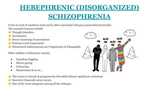 HEBEPHRENIC (DISORGANIZED)
SCHIZOPHRENIA
It has an early & insidious onset and is often associated with poor premorbid personality
The essential features include
👉 Thought disorders
👉 Incoherence
👉 Severe loosening of associations
👉 Extreme social impairment
👉 Delusions & hallucinations are Fragmentary & Changeable
Other oddities of behaviour include,
● Senseless Giggling
● Mirror gazing
● Grimacing
● Mannerisms & so on...
👉 The course is chronic & progressively Downhill without significant remissions
👉 Recovery Classically never occurs.
👉 One of the worst prognosis among all the subtypes.
 