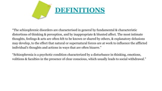 DEFINITIONS
“The schizophrenic disorders are characterised in general by fundamental & characteristic
distortions of thinking & perception, and by inappropriate & blunted affect. The most intimate
thoughts, feelings & acts are often felt to be known or shared by others, & explanatory delusions
may develop, to the effect that natural or supernatural forces are at work to influence the afflicted
individual’s thoughts and actions in ways that are often bizarre.”
“Schizophrenia is a psychotic condition characterized by a disturbance in thinking, emotions,
volitions & faculties in the presence of clear conscious, which usually leads to social withdrawal.”
 