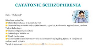 CATATONIC SCHIZOPHRENIA
Cata = “Disturbed”
It is characterized by:
👉 Marked disturbance of motor behavior,
👉 Increased Psychomotor activity (Restlessness, Agitation, Excitement, Aggressiveness, at times
Violent Behaviour)
👉 Increased Speech production
👉 Loosening of Association
👉 Frank Incoherence
👉 Excitement becomes very severe and is accompanied by Rigidity, Pyrexia & Dehydration
and can result in death;
Then it is known as Acute Lethal Catatonia Or Pernicious catatonia.
 
