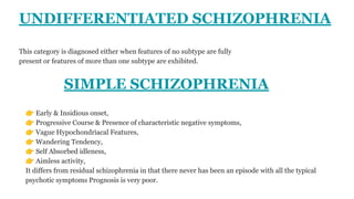 UNDIFFERENTIATED SCHIZOPHRENIA
This category is diagnosed either when features of no subtype are fully
present or features of more than one subtype are exhibited.
SIMPLE SCHIZOPHRENIA
👉 Early & Insidious onset,
👉 Progressive Course & Presence of characteristic negative symptoms,
👉 Vague Hypochondriacal Features,
👉 Wandering Tendency,
👉 Self Absorbed idleness,
👉 Aimless activity,
It differs from residual schizophrenia in that there never has been an episode with all the typical
psychotic symptoms Prognosis is very poor.
 