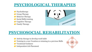 PSYCHOLOGICAL THERAPIES
👉 Psychotherapy
👉 Group Therapy
👉 Behavior Therapy
👉 Social Skills training
👉 Cognitive Therapy
👉 Family Therapy
👉 Activity therapy to develop work habit
👉 Training in a new Vocation or retaining in a previous Skills
👉 Vocational Guidance
👉 Independent Job Placement
PSYCHOSOCIAL REHABILITATION
 
