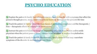 PSYCHO EDUCATION
✅ Explain the patient & family that schizophrenia is a chronic disorder with symptoms that affect the
person's thought process, mood, emotions & Social functions throughout the person's life time
✅ Teach the patient & Family About the importance of medication compliance and the therapeutic /
Non – therapeutic effects of antipsychotic medications.
✅ Instruct the patient & Family to recognize impending symptom exacerbation and to notify
physician when the patient poses a threat / danger to self or others & requires hospitalization.
✅ Teach the patient & family to identify Psychosocial / family stressors that may exacerbate
symptoms of the disorder & methods to prevent them.
 