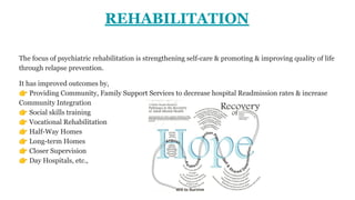 REHABILITATION
The focus of psychiatric rehabilitation is strengthening self-care & promoting & improving quality of life
through relapse prevention.
It has improved outcomes by,
👉 Providing Community, Family Support Services to decrease hospital Readmission rates & increase
Community Integration
👉 Social skills training
👉 Vocational Rehabilitation
👉 Half-Way Homes
👉 Long-term Homes
👉 Closer Supervision
👉 Day Hospitals, etc.,
 