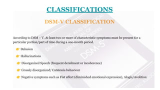 CLASSIFICATIONS
DSM-V CLASSIFICATION
According to DSM – V, At least two or more of characteristic symptoms must be present for a
particular portion/part of time during a one-month period.
👉 Delusion
👉 Hallucinations
👉 Disorganized Speech (frequent derailment or incoherence)
👉 Grossly disorganized/ Catatonia behaviour
👉 Negative symptoms such as Flat affect (diminished emotional expression), Alogia/Avolition
 