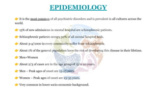EPIDEMIOLOGY
👉 It is the most common of all psychiatric disorders and is prevalent in all cultures across the
world.
👉 15% of new admissions in mental hospital are schizophrenic patients.
👉 Schizophrenic patients occupy 50% of all mental hospital beds.
👉 About 3-4/1000 in every community suffer from schizophrenia.
👉 About 1% of the general population have the risk of developing this disease in their lifetime.
👉 Men=Women
👉 About 2/3 of cases are in the age group of 15 to 20 years.
👉 Men – Peak ages of onset are 15-25 years
👉 Women – Peak ages of onset are 25-35 years.
👉 Very common in lower socio-economic background.
 