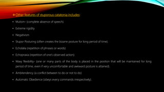 Other features of stuporous catatonia includes:
• Mutism- (complete absence of speech).
• Extreme rigidity
• Negativism
• Stupor Posturing (often creates the bizarre posture for long period of time).
• Echolalia (repetition of phrases or words)
• Echopraxia (repetition of one’s observed action).
• Waxy flexibility- (one or many parts of the body is placed in the position that will be maintained for long
period of time, even if very uncomfortable and awkward posture is attained).
• Ambitendency (a conflict between to do or not to do)
• Automatic Obedience (obeys every commands irrespectively).
 