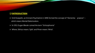  INTRODUCTION
 Emil Kraepelin, an Eminent Psychiatrist in 1896 formed the concept of “Dementia praecox” –
which means Mental Deterioration.
 In 1911 Eugen Bleuler coined the term “Schizophrenia”
 Where, Skhizo means ‘Split’ and Phren means ‘Mind’.
 