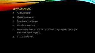  INVESTIGATIONS:
1. History collection
2. Physical examination
3. Neurological examination
4. Mental status examination
5. Blood investigations (Vitamin deficiency, Uremia, Thyrotoxicosis, Electrolyte
imbalances, Agranulocytosis).
6. CT scan and/or MRI.
 