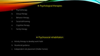  Psychological therapies:
a. Psychotherapy
b. Group therapy
c. Behavior therapy
d. Social skill training
e. Cognitive therapy
f. Family therapy
 Psychosocial rehabilitation:
a. Activity therapy to develop work habit
b. Vocational guidance
c. Independent Job placement (Shelter homes)
 