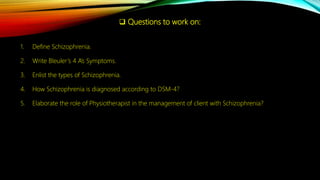  Questions to work on:
1. Define Schizophrenia.
2. Write Bleuler’s 4 A’s Symptoms.
3. Enlist the types of Schizophrenia.
4. How Schizophrenia is diagnosed according to DSM-4?
5. Elaborate the role of Physiotherapist in the management of client with Schizophrenia?
 