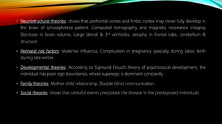• Neurostructural theories: shows that prefrontal cortex and limbic cortex may never fully develop in
the brain of schizophrenia patient. Computed tomography and magnetic resonance imaging
Decrease in brain volume, Large lateral & 3rd ventricles, atrophy in frontal lobe, cerebellum &
structure.
• Perinatal risk factors: Maternal influenza, Complication in pregnancy specially during labor, birth
during late winter.
• Developmental theories: According to Sigmund Freud’s theory of psychosocial development, the
individual has poor ego boundaries, where superego is dominant constantly.
• Family theories: Mother child relationship, Double blind communication.
• Social theories: shows that stressful events precipitate the disease in the predisposed individuals.
 