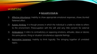  SYMPTOMS
 BLEULER’S FOUR A’s:
1) Affective disturbance: Inability to show appropriate emotional responses, shows blunted
flattened affect.
2) Autistic thinking: it is though process in which the individual is unable to relate to others
to the environment. Preoccupation with the self, and very little concern for external
3) Ambivalence: it refers to contradictory or opposing emotions, attitudes, ideas or desires
the same person, thing or situation simultaneous opposite feelings.
4) Associative looseness: Inability to think logically. The stringing together of unrelated
topics.
 