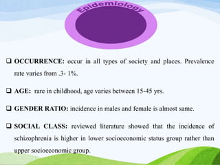  OCCURRENCE: occur in all types of society and places. Prevalence
rate varies from .3- 1%.
 AGE: rare in childhood, age varies between 15-45 yrs.
 GENDER RATIO: incidence in males and female is almost same.
 SOCIAL CLASS: reviewed literature showed that the incidence of
schizophrenia is higher in lower socioeconomic status group rather than
upper socioeconomic group.
 