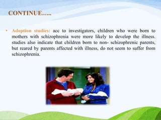 CONTINUE…..
• Adoption studies: acc to investigators, children who were born to
mothers with schizophrenia were more likely to develop the illness.
studies also indicate that children born to non- schizophrenic parents,
but reared by parents affected with illness, do not seem to suffer from
schizophrenia.
 