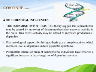 CONTINUE…..
 BIO-CHEMICAL INFLUENCES:
• THE DOPAMINE HYPOTHESIS: This theory suggest that schizophrenia
may be caused by an excess of dopamine-dependent neuronal activity in
the brain. This excess activity may be related to increased production of
dopamine.
• Pharmacological support for this hypothesis exists. Amphetamines, which
increases level of dopamine, induce psychotic symptoms.
• Postmortem studies of brain of schizophrenic individuals have reported a
significant increase in the average no. of dopamine receptors.
 