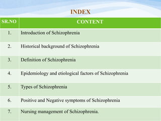 INDEX
SR.NO CONTENT
1. Introduction of Schizophrenia
2. Historical background of Schizophrenia
3. Definition of Schizophrenia
4. Epidemiology and etiological factors of Schizophrenia
5. Types of Schizophrenia
6. Positive and Negative symptoms of Schizophrenia
7. Nursing management of Schizophrenia.
 