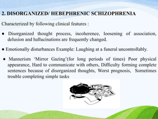 2. DISORGANIZED/ HEBEPHRENIC SCHIZOPHRENIA
Characterized by following clinical features :
● Disorganized thought process, incoherence, loosening of association,
delusion and hallucinations are frequently changed.
● Emotionally disturbances Example: Laughing at a funeral uncontrollably.
● Mannerism ‘Mirror Gazing’(for long periods of times) Poor physical
appearance, Hard to communicate with others, Difficulty forming complete
sentences because of disorganized thoughts, Worst prognosis, Sometimes
trouble completing simple tasks
 