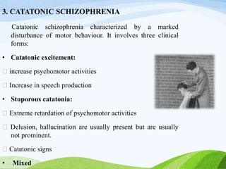 3. CATATONIC SCHIZOPHRENIA
Catatonic schizophrenia characterized by a marked
disturbance of motor behaviour. It involves three clinical
forms:
• Catatonic excitement:
increase psychomotor activities
Increase in speech production
• Stuporous catatonia:
Extreme retardation of psychomotor activities
Delusion, hallucination are usually present but are usually
not prominent.
Catatonic signs
• Mixed
 