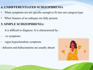 4. UNDIFFERENTIATED SCHIZOPHRENIA
• When symptoms are not specific enough to fit into one category/type
• When features of no subtypes are fully present.
5. SIMPLE SCHIZOPHRENIA:
It is difficult to diagnose. It is characterized by :
- -ve symptoms
- vague hypochondriac symptoms
- delusion and hallucinations are usually absent
 