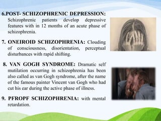 6.POST- SCHIZOPHRENIC DEPRESSION:
Schizophrenic patients develop depressive
features with in 12 months of an acute phase of
schizophrenia.
7. ONEIROID SCHIZOPHRENIA: Clouding
of consciousness, disorientation, perceptual
disturbances with rapid shifting.
8. VAN GOGH SYNDROME: Dramatic self
mutilation occurring in schizophrenia has been
also called as van Gogh syndrome, after the name
of the famous painter Vincent van Gogh who had
cut his ear during the active phase of illness.
9. PFROPF SCHIZOPHRENIA: with mental
retardation.
 