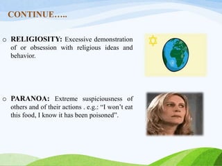 CONTINUE…..
o RELIGIOSITY: Excessive demonstration
of or obsession with religious ideas and
behavior.
o PARANOA: Extreme suspiciousness of
others and of their actions . e.g.: “I won’t eat
this food, I know it has been poisoned”.
 
