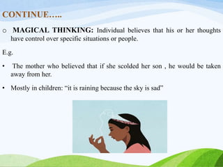 CONTINUE…..
o MAGICAL THINKING: Individual believes that his or her thoughts
have control over specific situations or people.
E.g.
• The mother who believed that if she scolded her son , he would be taken
away from her.
• Mostly in children: “it is raining because the sky is sad”
 