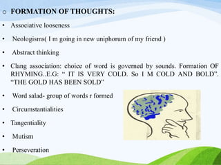 o FORMATION OF THOUGHTS:
• Associative looseness
• Neologisms( I m going in new uniphorum of my friend )
• Abstract thinking
• Clang association: choice of word is governed by sounds. Formation OF
RHYMING..E.G: “ IT IS VERY COLD. So I M COLD AND BOLD”.
“THE GOLD HAS BEEN SOLD”
• Word salad- group of words r formed
• Circumstantialities
• Tangentiality
• Mutism
• Perseveration
 