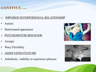 CONTINUE…..
o IMPAIRED INTERPERSONAL RELATIONSHIP
• Autism
• Deteriorated appearance
o PSYCHOMOTOR BEHAVIOR
• Anergia
• Waxy Flexibility
o ASSOCIATED FEATURE
• Anhedonia : inability to experience pleasure
 