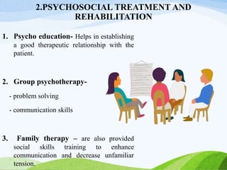 2.PSYCHOSOCIAL TREATMENT AND
REHABILITATION
1. Psycho education- Helps in establishing
a good therapeutic relationship with the
patient.
2. Group psychotherapy-
- problem solving
- communication skills
3. Family therapy – are also provided
social skills training to enhance
communication and decrease unfamiliar
tension.
 