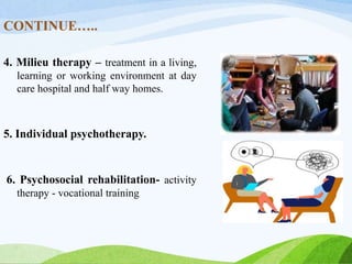 CONTINUE…..
4. Milieu therapy – treatment in a living,
learning or working environment at day
care hospital and half way homes.
5. Individual psychotherapy.
6. Psychosocial rehabilitation- activity
therapy - vocational training
 