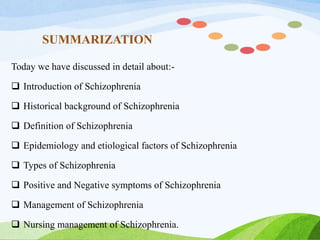 SUMMARIZATION
Today we have discussed in detail about:-
 Introduction of Schizophrenia
 Historical background of Schizophrenia
 Definition of Schizophrenia
 Epidemiology and etiological factors of Schizophrenia
 Types of Schizophrenia
 Positive and Negative symptoms of Schizophrenia
 Management of Schizophrenia
 Nursing management of Schizophrenia.
 