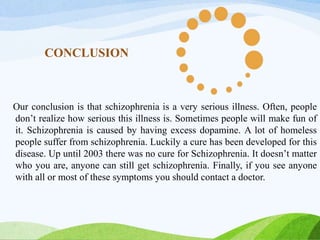 CONCLUSION
Our conclusion is that schizophrenia is a very serious illness. Often, people
don’t realize how serious this illness is. Sometimes people will make fun of
it. Schizophrenia is caused by having excess dopamine. A lot of homeless
people suffer from schizophrenia. Luckily a cure has been developed for this
disease. Up until 2003 there was no cure for Schizophrenia. It doesn’t matter
who you are, anyone can still get schizophrenia. Finally, if you see anyone
with all or most of these symptoms you should contact a doctor.
 
