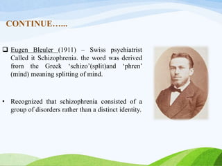 CONTINUE…...
 Eugen Bleuler (1911) – Swiss psychiatrist
Called it Schizophrenia. the word was derived
from the Greek ‘schizo’(split)and ‘phren’
(mind) meaning splitting of mind.
• Recognized that schizophrenia consisted of a
group of disorders rather than a distinct identity.
 