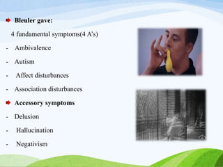 Bleuler gave:
4 fundamental symptoms(4 A’s)
- Ambivalence
- Autism
- Affect disturbances
- Association disturbances
Accessory symptoms
- Delusion
- Hallucination
- Negativism
 