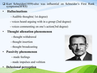  Kurt Schneider(1959)-also was influential on Schneider’s First Rank
symptoms(SFRS)
• Hallucinations
- Audible thoughts( 1st degree)
- voices heard arguing with in a group (2nd degree)
- voices commenting on one’s action(3rd degree)
• Thought alienation phenomenon
- thought withdrawal
- thought insertion
- thought broadcasting
• Passivity phenomenon
- made feelings
- made impulses and volition
• Delusional perception
 