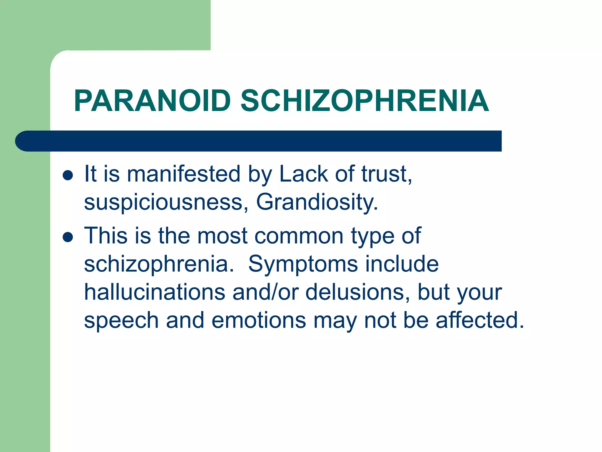 PARANOID SCHIZOPHRENIA It is manifested by Lack of trust, suspiciousness, Grandiosity. This is the most common type of schizophrenia. Symptoms include hallucinations and/or delusions, but your speech and emotions may not be affected. 