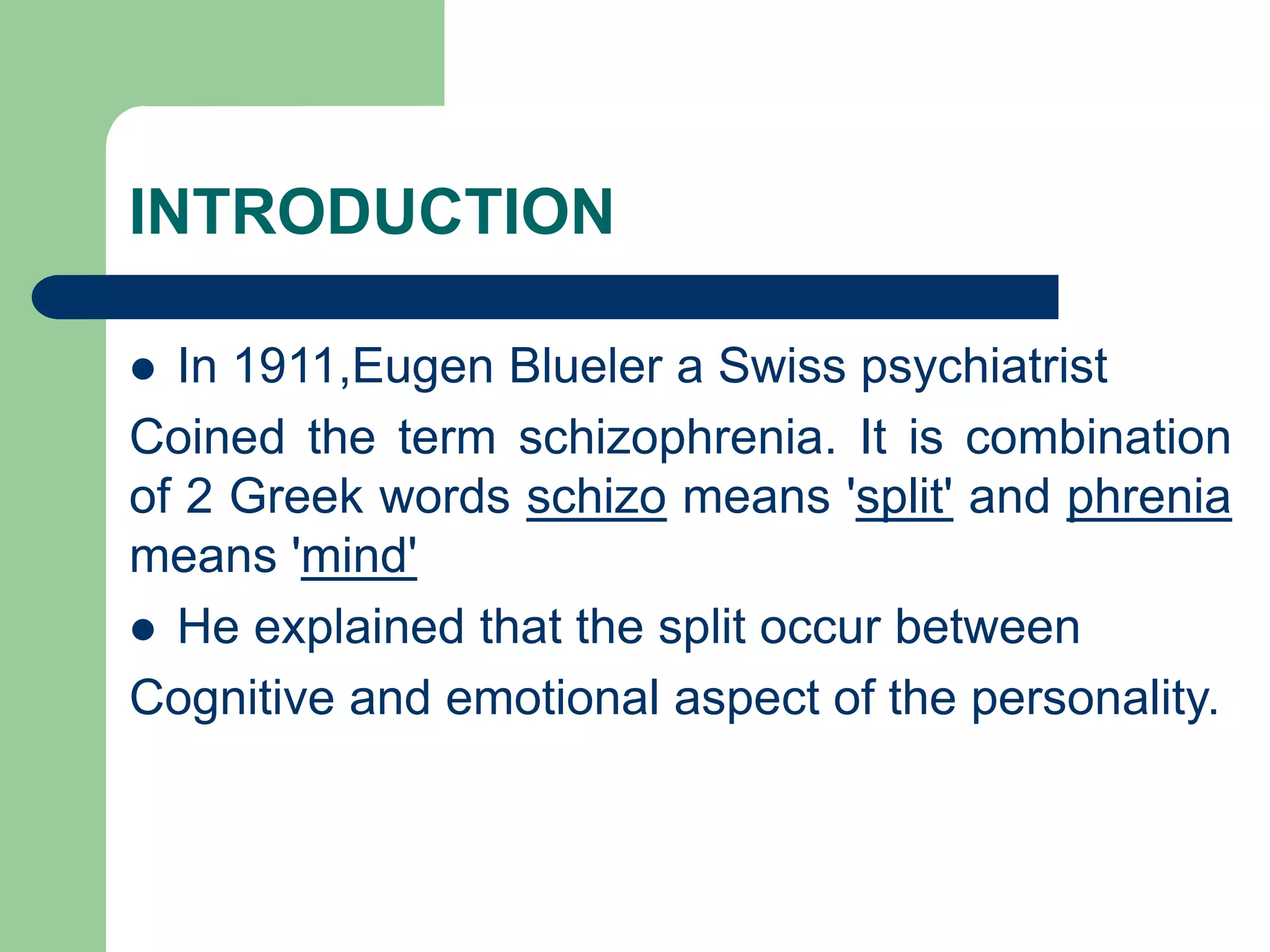 INTRODUCTION In 1911,Eugen Blueler a Swiss psychiatrist Coined the term schizophrenia. It is combination of 2 Greek words schizo means 'split' and phrenia means 'mind' He explained that the split occur between Cognitive and emotional aspect of the personality. 