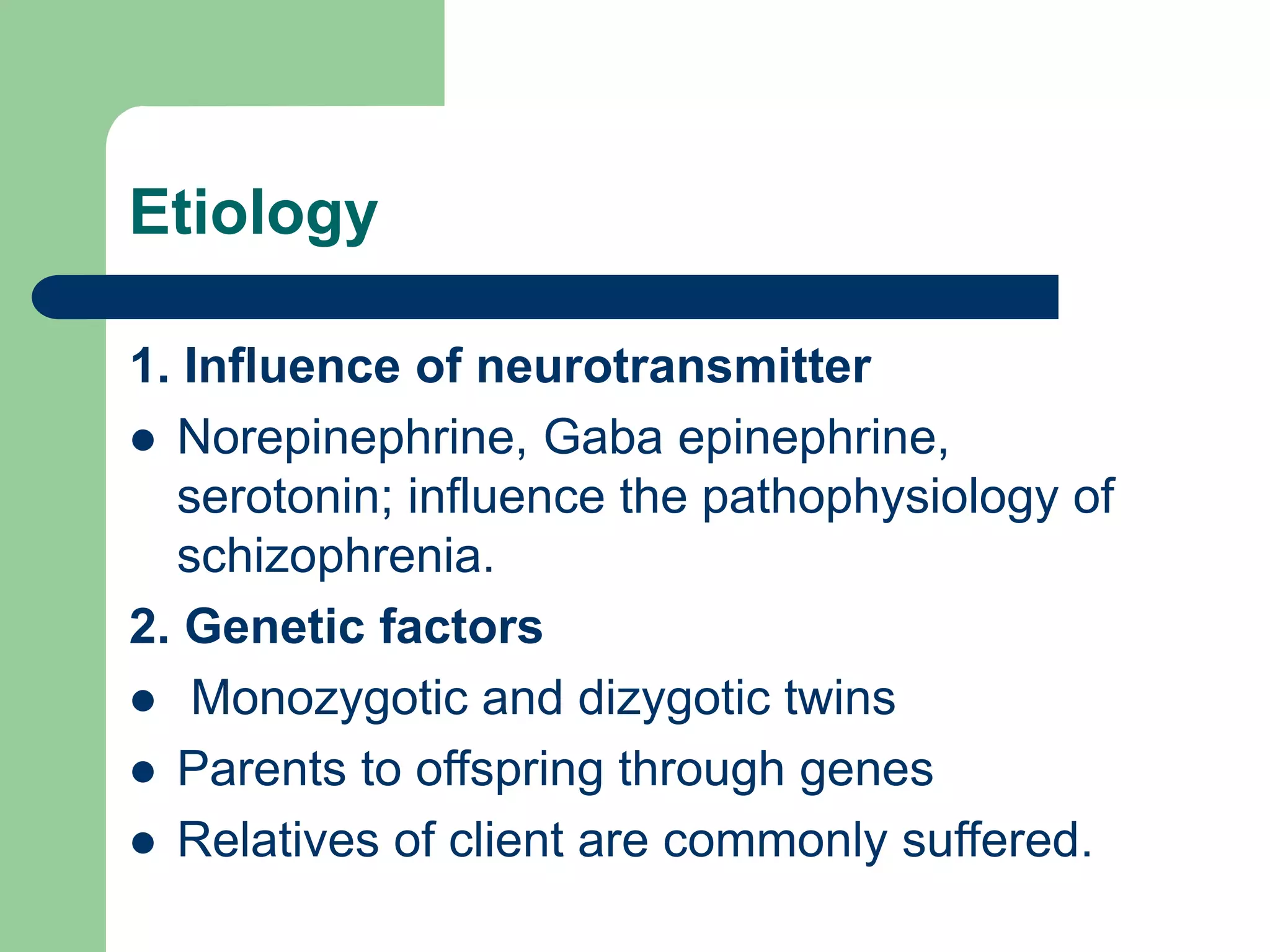 Etiology 1. Influence of neurotransmitter Norepinephrine, Gaba epinephrine, serotonin; influence the pathophysiology of schizophrenia. 2. Genetic factors Monozygotic and dizygotic twins Parents to offspring through genes Relatives of client are commonly suffered. 