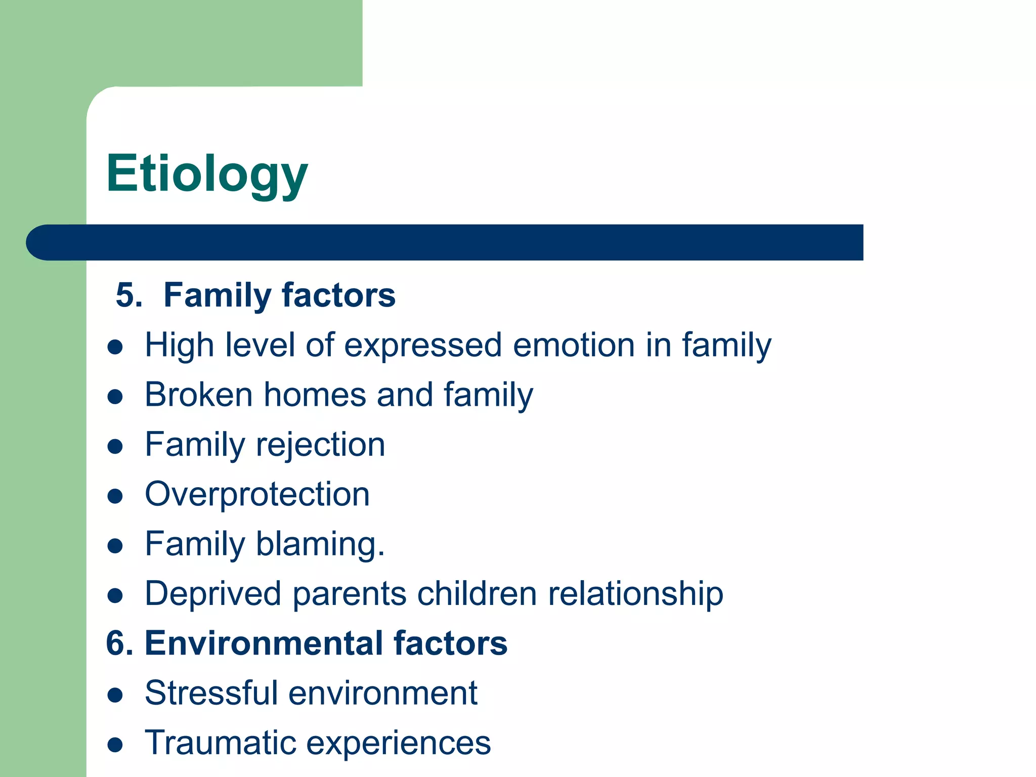 Etiology 5. Family factors High level of expressed emotion in family Broken homes and family Family rejection Overprotection Family blaming. Deprived parents children relationship 6. Environmental factors Stressful environment Traumatic experiences 