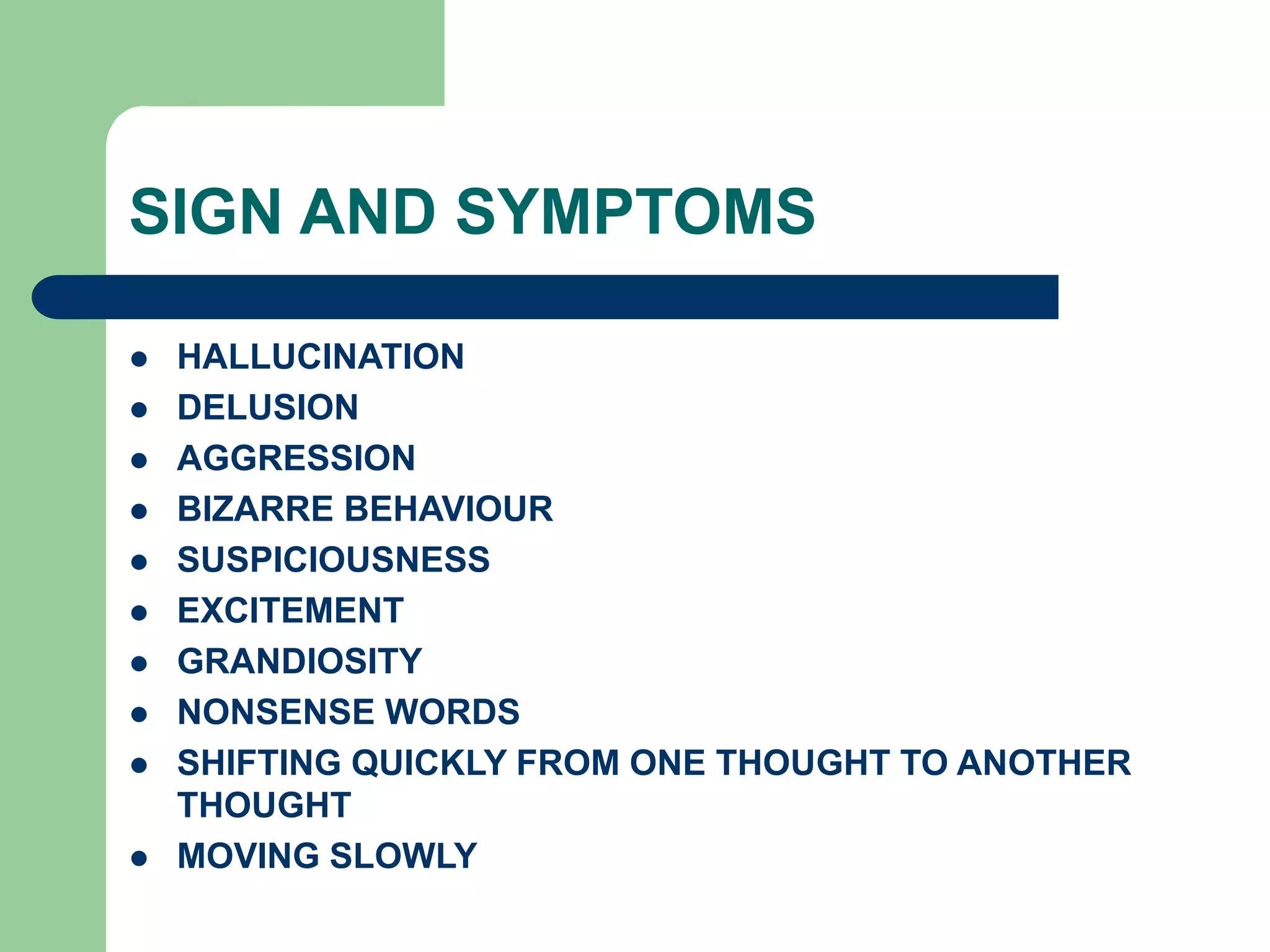 SIGN AND SYMPTOMS HALLUCINATION DELUSION AGGRESSION BIZARRE BEHAVIOUR SUSPICIOUSNESS EXCITEMENT GRANDIOSITY NONSENSE WORDS SHIFTING QUICKLY FROM ONE THOUGHT TO ANOTHER THOUGHT MOVING SLOWLY 