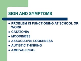 SIGN AND SYMPTOMS
 PROBLEM IN FUNCTIONING AT SCHOOL OR
WORK
 CATATONIA
 MOODINESS
 ASSOCIATIVE LOOSENESS
 AUTISTIC THINKING
 AMBIVALENCE.
 