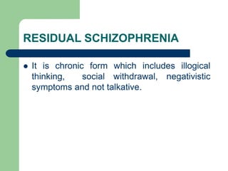 RESIDUAL SCHIZOPHRENIA
 It is chronic form which includes illogical
thinking, social withdrawal, negativistic
symptoms and not talkative.
 