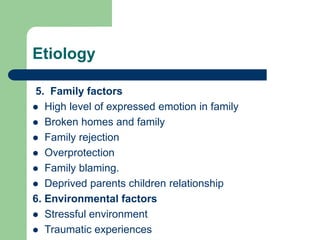 Etiology
5. Family factors
 High level of expressed emotion in family
 Broken homes and family
 Family rejection
 Overprotection
 Family blaming.
 Deprived parents children relationship
6. Environmental factors
 Stressful environment
 Traumatic experiences
 